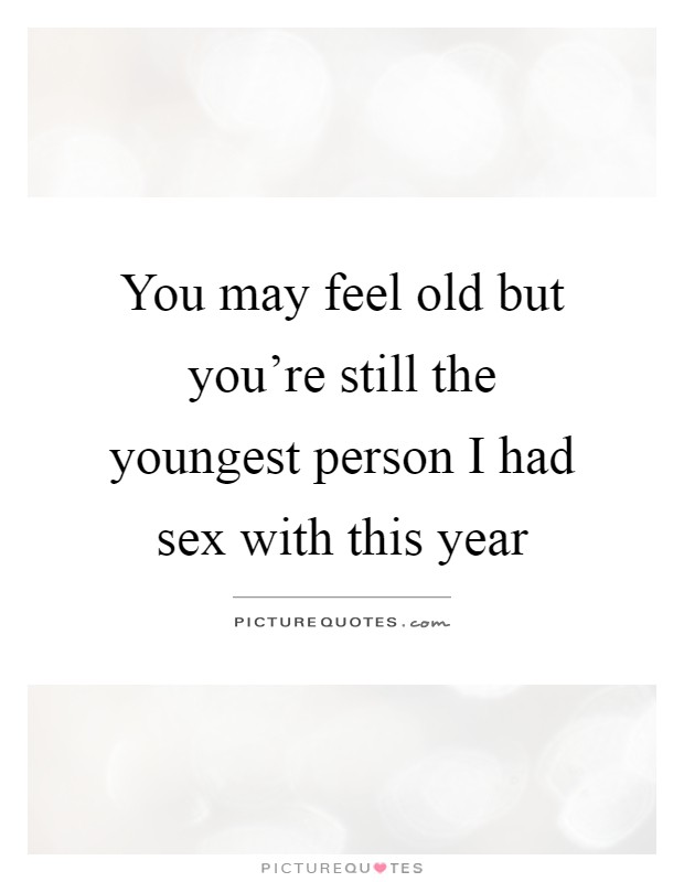 You may feel old but you're still the youngest person I had sex with this year Picture Quote #1