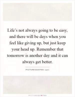 Life’s not always going to be easy, and there will be days when you feel like giving up, but just keep your head up. Remember that tomorrow is another day and it can always get better Picture Quote #1
