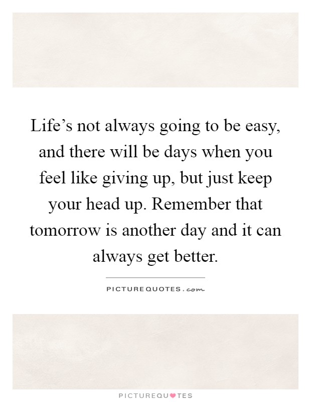 Life's not always going to be easy, and there will be days when you feel like giving up, but just keep your head up. Remember that tomorrow is another day and it can always get better Picture Quote #1