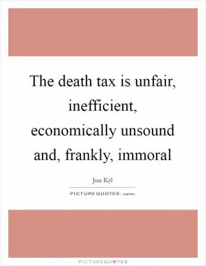 The death tax is unfair, inefficient, economically unsound and, frankly, immoral Picture Quote #1