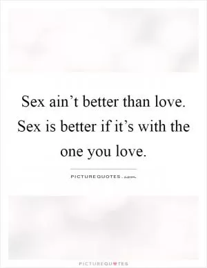Sex ain’t better than love. Sex is better if it’s with the one you love Picture Quote #1