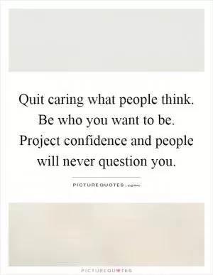 Quit caring what people think. Be who you want to be. Project confidence and people will never question you Picture Quote #1