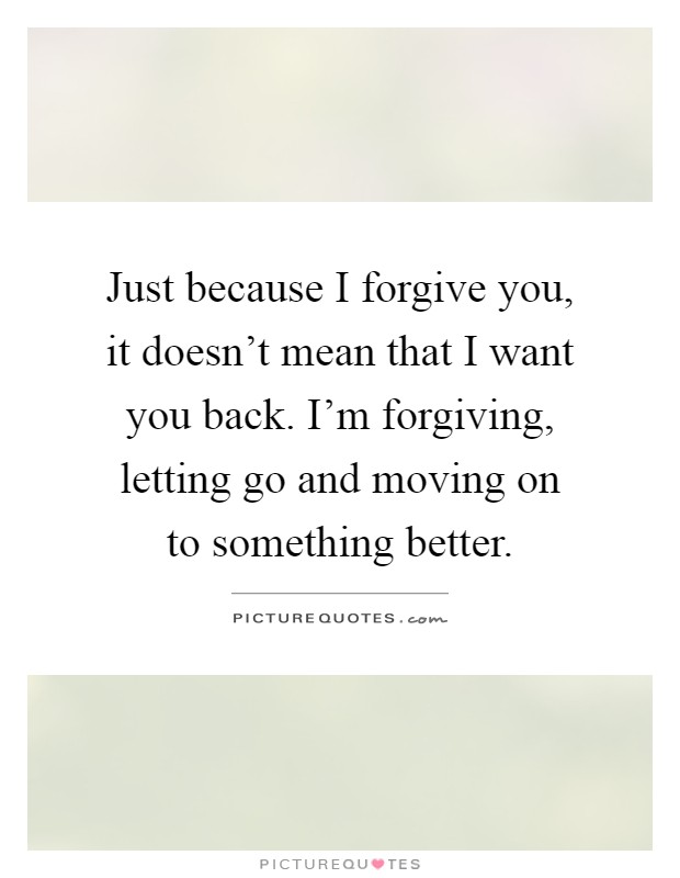 Just because I forgive you, it doesn't mean that I want you back. I'm forgiving, letting go and moving on to something better Picture Quote #1
