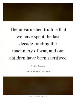 The unvarnished truth is that we have spent the last decade funding the machinery of war, and our children have been sacrificed Picture Quote #1