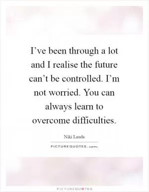 I’ve been through a lot and I realise the future can’t be controlled. I’m not worried. You can always learn to overcome difficulties Picture Quote #1