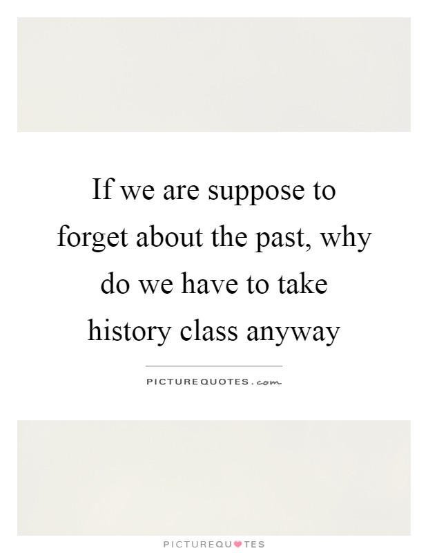 If we are suppose to forget about the past, why do we have to take history class anyway Picture Quote #1