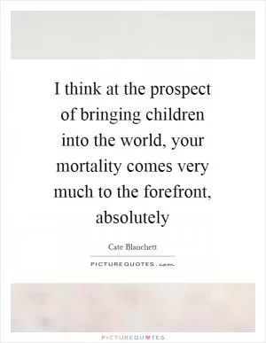 I think at the prospect of bringing children into the world, your mortality comes very much to the forefront, absolutely Picture Quote #1