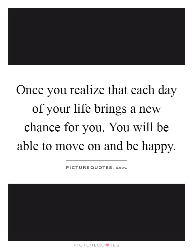 Once you realize that each day of your life brings a new chance for you. You will be able to move on and be happy Picture Quote #1