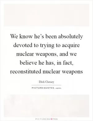 We know he’s been absolutely devoted to trying to acquire nuclear weapons, and we believe he has, in fact, reconstituted nuclear weapons Picture Quote #1