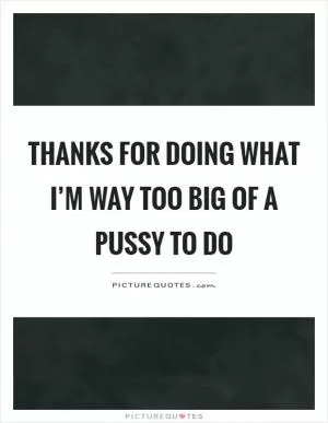 Thanks for doing what I’m way too big of a pussy to do Picture Quote #1