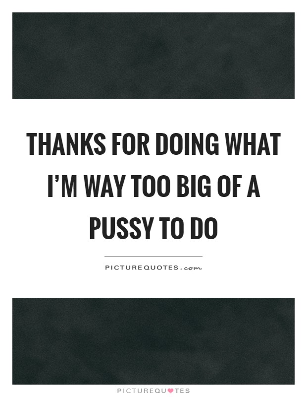 Thanks for doing what I'm way too big of a pussy to do Picture Quote #1