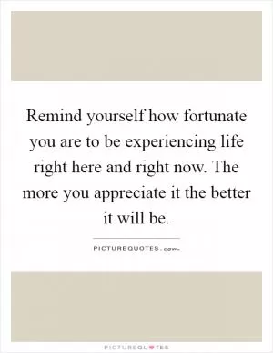 Remind yourself how fortunate you are to be experiencing life right here and right now. The more you appreciate it the better it will be Picture Quote #1