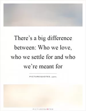 There’s a big difference between: Who we love, who we settle for and who we’re meant for Picture Quote #1