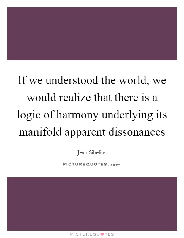 If we understood the world, we would realize that there is a logic of harmony underlying its manifold apparent dissonances Picture Quote #1
