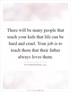 There will be many people that teach your kids that life can be hard and cruel. Your job is to teach them that their father always loves them Picture Quote #1