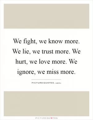 We fight, we know more. We lie, we trust more. We hurt, we love more. We ignore, we miss more Picture Quote #1