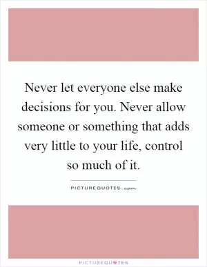 Never let everyone else make decisions for you. Never allow someone or something that adds very little to your life, control so much of it Picture Quote #1