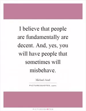 I believe that people are fundamentally are decent. And, yes, you will have people that sometimes will misbehave Picture Quote #1