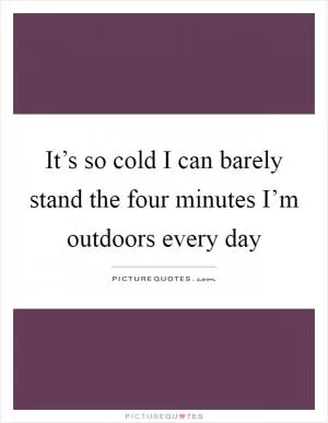 It’s so cold I can barely stand the four minutes I’m outdoors every day Picture Quote #1