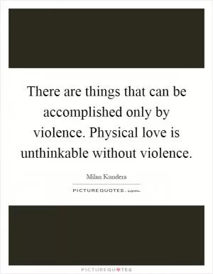 There are things that can be accomplished only by violence. Physical love is unthinkable without violence Picture Quote #1