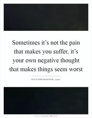 Sometimes it’s not the pain that makes you suffer, it’s your own negative thought that makes things seem worst Picture Quote #1
