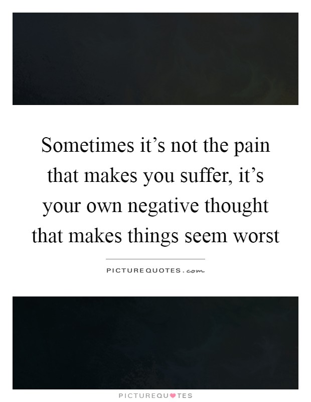 Sometimes it's not the pain that makes you suffer, it's your own negative thought that makes things seem worst Picture Quote #1