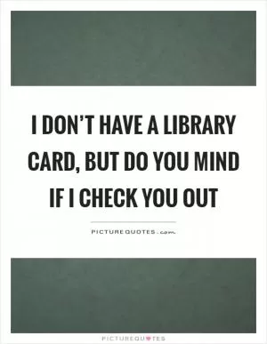 I don’t have a library card, but do you mind if I check you out Picture Quote #1
