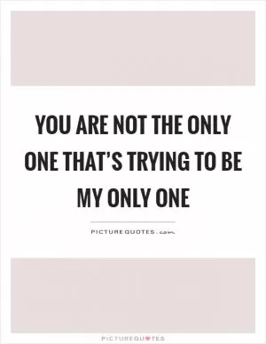 You are not the only one that’s trying to be my only one Picture Quote #1