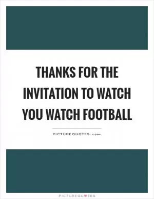Thanks for the invitation to watch you watch football Picture Quote #1