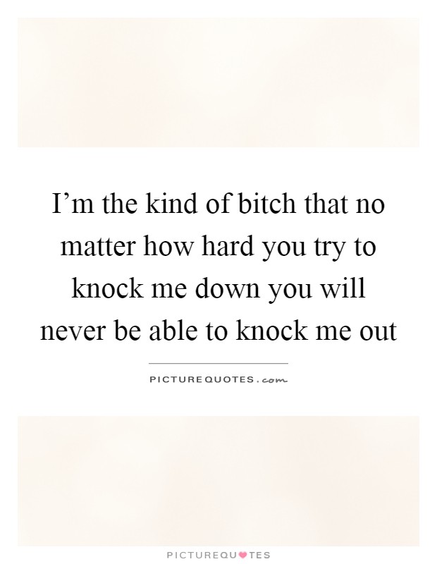 I'm the kind of bitch that no matter how hard you try to knock me down you will never be able to knock me out Picture Quote #1