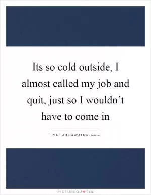 Its so cold outside, I almost called my job and quit, just so I wouldn’t have to come in Picture Quote #1