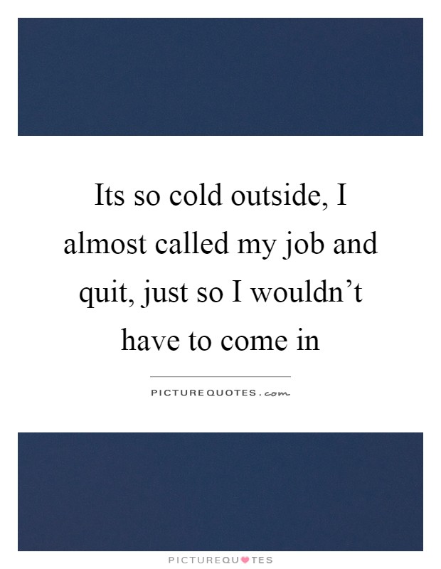 Its so cold outside, I almost called my job and quit, just so I wouldn't have to come in Picture Quote #1