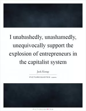 I unabashedly, unashamedly, unequivocally support the explosion of entrepreneurs in the capitalist system Picture Quote #1