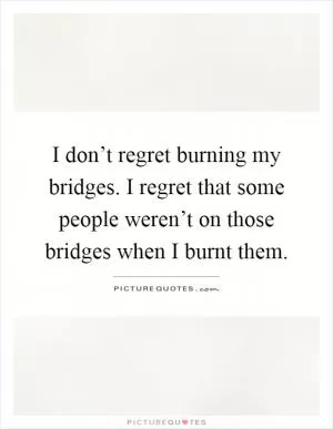 I don’t regret burning my bridges. I regret that some people weren’t on those bridges when I burnt them Picture Quote #1