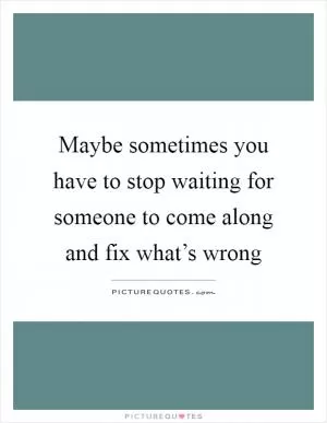 Maybe sometimes you have to stop waiting for someone to come along and fix what’s wrong Picture Quote #1