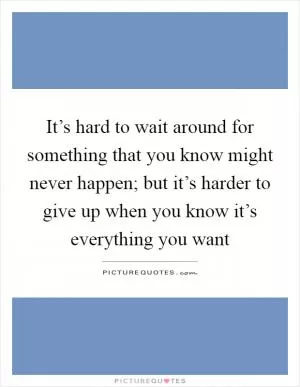 It’s hard to wait around for something that you know might never happen; but it’s harder to give up when you know it’s everything you want Picture Quote #1