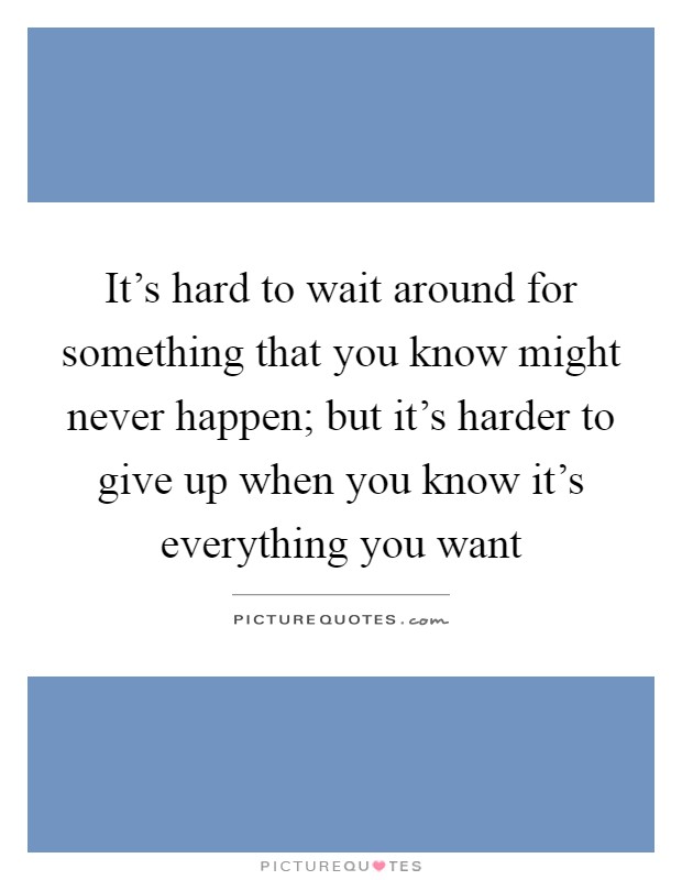 It's hard to wait around for something that you know might never happen; but it's harder to give up when you know it's everything you want Picture Quote #1
