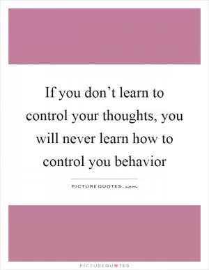 If you don’t learn to control your thoughts, you will never learn how to control you behavior Picture Quote #1