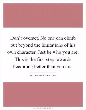 Don’t overact. No one can climb out beyond the limitations of his own character. Just be who you are. This is the first step towards becoming better than you are Picture Quote #1