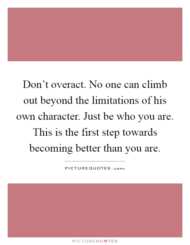 Don't overact. No one can climb out beyond the limitations of his own character. Just be who you are. This is the first step towards becoming better than you are Picture Quote #1