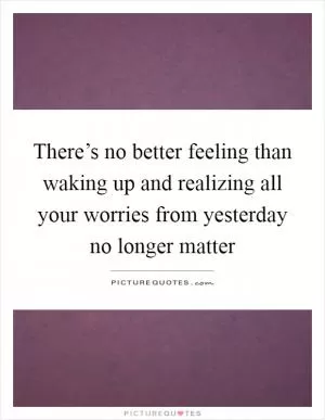 There’s no better feeling than waking up and realizing all your worries from yesterday no longer matter Picture Quote #1