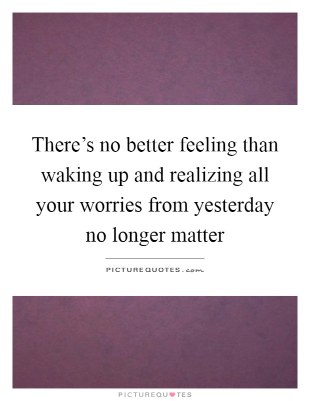 There's no better feeling than waking up and realizing all your worries from yesterday no longer matter Picture Quote #1