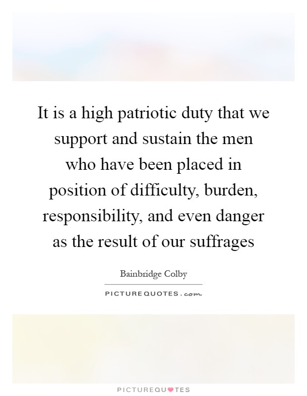It is a high patriotic duty that we support and sustain the men who have been placed in position of difficulty, burden, responsibility, and even danger as the result of our suffrages Picture Quote #1
