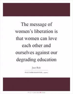 The message of women’s liberation is that women can love each other and ourselves against our degrading education Picture Quote #1