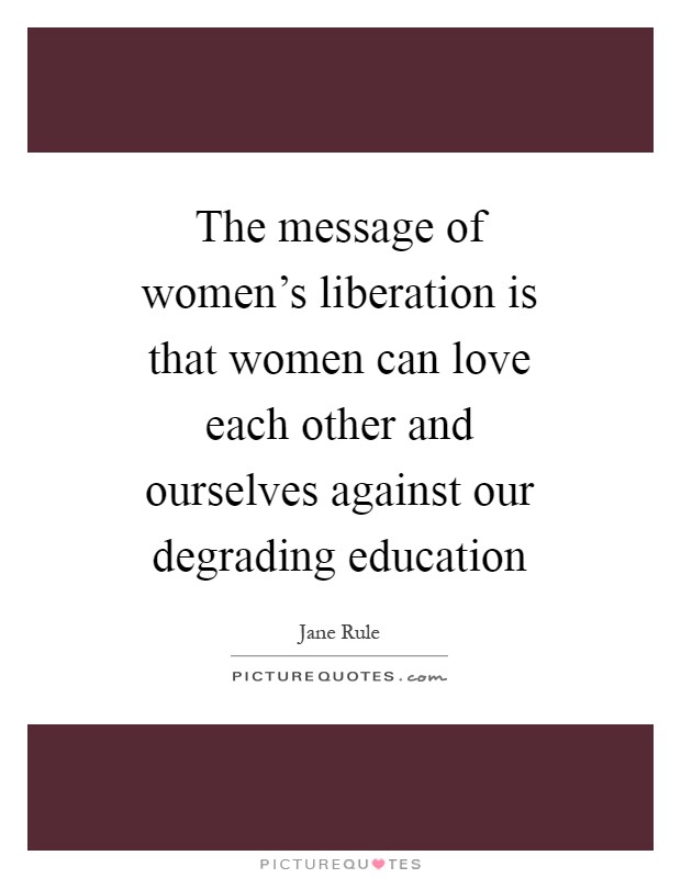 The message of women's liberation is that women can love each other and ourselves against our degrading education Picture Quote #1