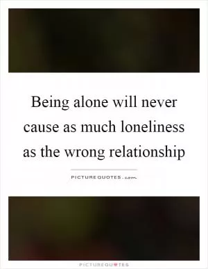 Being alone will never cause as much loneliness as the wrong relationship Picture Quote #1