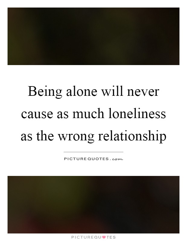 Being alone will never cause as much loneliness as the wrong relationship Picture Quote #1