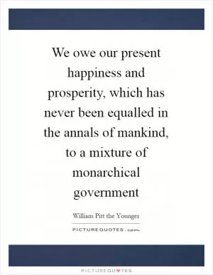 We owe our present happiness and prosperity, which has never been equalled in the annals of mankind, to a mixture of monarchical government Picture Quote #1
