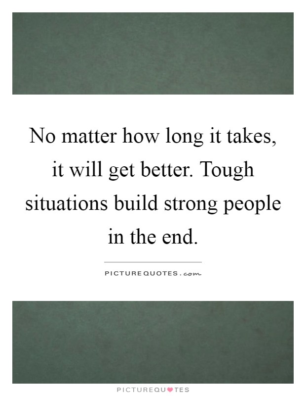 No matter how long it takes, it will get better. Tough situations build strong people in the end Picture Quote #1