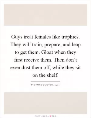 Guys treat females like trophies. They will train, prepare, and leap to get them. Gloat when they first receive them. Then don’t even dust them off, while they sit on the shelf Picture Quote #1